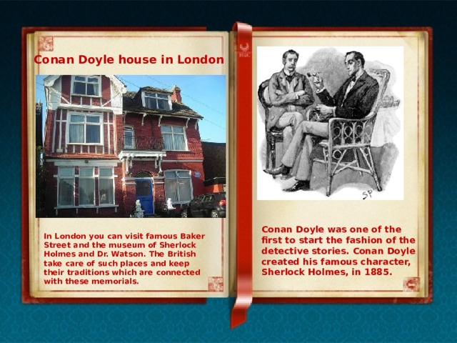 Conan Doyle house in London Conan Doyle was one of the first to start the fashion of the detective stories. Conan Doyle created his famous character, Sherlock Holmes, in 1885. In London you can visit famous Baker Street and the museum of Sherlock Holmes and Dr. Watson. The British take care of such places and keep their traditions which are connected with these memorials. 