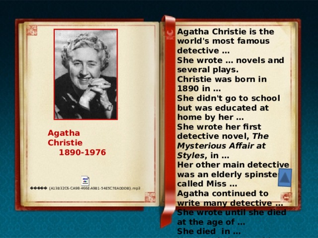 Agatha Christie is the world's most famous detective … She wrote … novels and several plays. Christie was born in 1890 in … She didn't go to school but was educated at home by her … She wrote her first detective novel, The Mysterious Affair at Styles , in … Her other main detective was an elderly spinster called Miss … Agatha continued to write many detective … She wrote until she died at the age of … She died in … Her novels have sold millions of copies all over the … Agatha Christie  1890-1976 