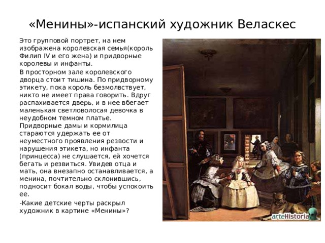 «Менины»-испанский художник Веласкес Это групповой портрет, на нем изображена королевская семья(король Филип IV и его жена) и придворные королевы и инфанты. В просторном зале королевского дворца стоит тишина. По придворному этикету, пока король безмолвствует, никто не имеет права говорить. Вдруг распахивается дверь, и в нее вбегает маленькая светловолосая девочка в неудобном темном платье. Придворные дамы и кормилица стараются удержать ее от неуместного проявления резвости и нарушения этикета, но инфанта (принцесса) не слушается, ей хочется бегать и резвиться. Увидев отца и мать, она внезапно останавливается, а менина, почтительно склонившись, подносит бокал воды, чтобы успокоить ее. -Какие детские черты раскрыл художник в картине «Менины»? 