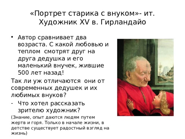 «Портрет старика с внуком»- ит. Художник XV в. Гирландайо Автор сравнивает два возраста. С какой любовью и теплом смотрят друг на друга дедушка и его маленький внучек, жившие 500 лет назад! Так ли уж отличаются они от современных дедушек и их любимых внуков? Что хотел рассказать зрителю художник? (Знание, опыт даются людям путем жертв и горя. Только в начале жизни, в детстве существует радостный взгляд на жизнь) 