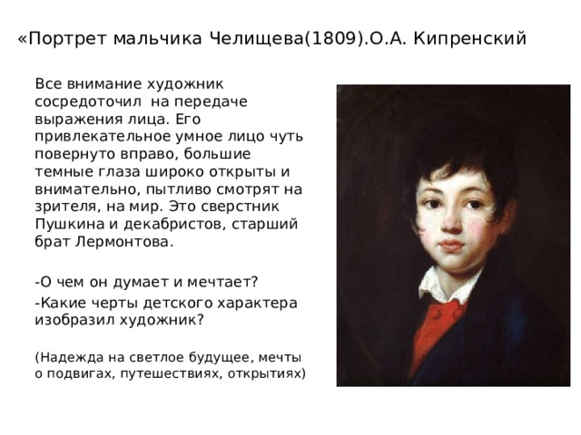 «Портрет мальчика Челищева(1809).О.А. Кипренский Все внимание художник сосредоточил на передаче выражения лица. Его привлекательное умное лицо чуть повернуто вправо, большие темные глаза широко открыты и внимательно, пытливо смотрят на зрителя, на мир. Это сверстник Пушкина и декабристов, старший брат Лермонтова. -О чем он думает и мечтает? -Какие черты детского характера изобразил художник? (Надежда на светлое будущее, мечты о подвигах, путешествиях, открытиях) 