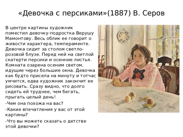 «Девочка с персиками»(1887) В. Серов В центре картины художник поместил девочку-подростка Верушу Мамонтову. Весь облик ее говорит о живости характера, темпераменте. Девочка сидит за столом светло-розовой блузе. Перед ней на светлой скатерти персики и осенние листья. Комната озарена осеним светом, идущие через большие окна. Девочка как будто присела на минуту и тотчас умчится, едва художник закончит ее рисовать. Сразу видно, что долго сидеть ей труднее, чем бегать, прыгать целый день! -Чем она похожа на вас? -Какие впечатления у вас от этой картины? -Что вы можете сказать о детстве этой девочки? 