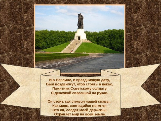 И в Берлине, в праздничную дату,   Был воздвигнут, чтоб стоять в веках,   Памятник Советскому солдату   С девочкой спасенной на руках.      Он стоит, как символ нашей славы,    Как маяк, светящийся во мгле.   Это он, солдат моей державы,   Охраняет мир на всей земле. 