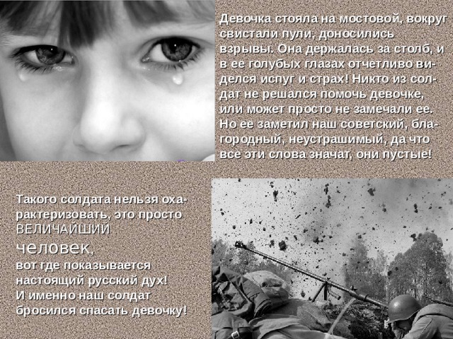 Девочка стояла на мостовой, вокруг свистали пули, доносились взрывы. Она держалась за столб, и в ее голубых глазах отчетливо ви-делся испуг и страх! Никто из сол-дат не решался помочь девочке, или может просто не замечали ее. Но ее заметил наш советский, бла-городный, неустрашимый, да что все эти слова значат, они пустые! Такого солдата нельзя оха-рактеризовать, это просто ВЕЛИЧАЙШИЙ человек , вот где показывается настоящий русский дух! И именно наш солдат бросился спасать девочку!   