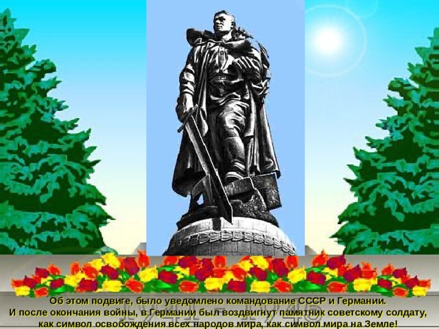 Об этом подвиге, было уведомлено командование СССР и Германии. И после окончания войны, в Германии был воздвигнут памятник советскому солдату, как символ освобождения всех народов мира, как символ мира на Земле! 