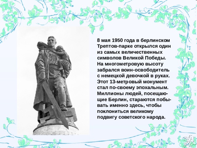 8 мая 1950 года в берлинском Трептов-парке открылся один из самых величественных символов Великой Победы. На многометровую высоту забрался воин-освободитель с немецкой девочкой в руках. Этот 13-метровый монумент стал по-своему эпохальным. Миллионы людей, посещаю-щие Берлин, стараются побы-вать именно здесь, чтобы поклониться великому подвигу советского народа. 