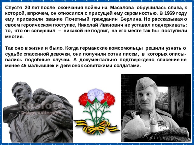 Спустя 20 лет после окончания войны на Масалова обрушилась слава, к которой, впрочем, он относился с присущей ему скромностью. В 1969 году ему присвоили звание Почетный гражданин Берлина. Но рассказывая о своем героическом поступке, Николай Иванович не уставал подчеркивать: то, что он совершил – никакой не подвиг, на его месте так бы поступили многие.   Так оно в жизни и было. Когда германские комсомольцы решили узнать о судьбе спасенной девочки, они получили сотни писем, в которых описы-вались подобные случаи. А документально подтверждено спасение не менее 45 мальчишек и девчонок советскими солдатами. 