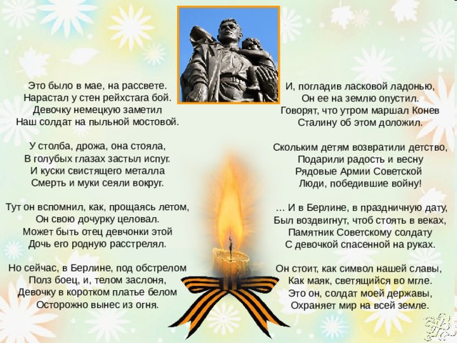    И, погладив ласковой ладонью,   Он ее на землю опустил.   Говорят, что утром маршал Конев   Сталину об этом доложил.      Скольким детям возвратили детство,   Подарили радость и весну   Рядовые Армии Советской    Люди, победившие войну!   … И в Берлине, в праздничную дату,   Был воздвигнут, чтоб стоять в веках,   Памятник Советскому солдату   С девочкой спасенной на руках.      Он стоит, как символ нашей славы,    Как маяк, светящийся во мгле.   Это он, солдат моей державы,   Охраняет мир на всей земле. Это было в мае, на рассвете.   Нарастал у стен рейхстага бой.   Девочку немецкую заметил   Наш солдат на пыльной мостовой.      У столба, дрожа, она стояла,   В голубых глазах застыл испуг.   И куски свистящего металла   Смерть и муки сеяли вокруг.      Тут он вспомнил, как, прощаясь летом,   Он свою дочурку целовал.   Может быть отец девчонки этой   Дочь его родную расстрелял.      Но сейчас, в Берлине, под обстрелом   Полз боец, и, телом заслоня,   Девочку в коротком платье белом   Осторожно вынес из огня.        