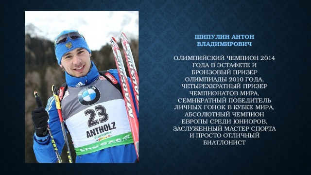 Шипулин антон владимирович   олимпийский чемпион 2014 года в эстафете и бронзовый призер олимпиады 2010 года, четырехкратный призер чемпионатов мира, семикратный победитель личных гонок в Кубке мира, абсолютный чемпион Европы среди юниоров, заслуженный мастер спорта и просто отличный биатлонист 
