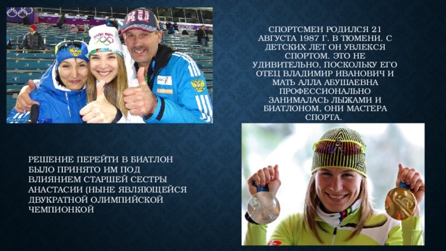 Спортсмен родился 21 августа 1987 г. В Тюмени. С детских лет он увлекся спортом. Это не удивительно, поскольку его отец Владимир Иванович и мать АЛЛА Абушаевна профессионально занималась лыжами и биатлоном, они мастера спорта. Решение перейти в биатлон было принято им под влиянием старшей сестры Анастасии (ныне являющейся двукратной олимпийской чемпионкой 