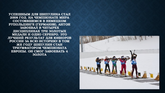 Успешным для Шипулина стал 2008 год. На чемпионате мира состоявшемся в немецком рупольдинге (германия), антон завоевал в четырех дисциплинах три золотых медали и одно серебро. Это лучший результат для юниоров России за всю историю! В том же году Шипулин стан триумфатором чемпионата Европы. Он смог завоевать 4 золота 