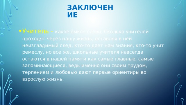 Заключение   Учитель - какое ёмкое слово. Сколько учителей проходят через нашу жизнь, оставляя в ней неизгладимый след, кто-то дает нам знания, кто-то учит ремеслу, но все же, школьные учителя навсегда остаются в нашей памяти как самые главные, самые запоминающиеся, ведь именно они своим трудом, терпением и любовью дают первые ориентиры во взрослую жизнь. 