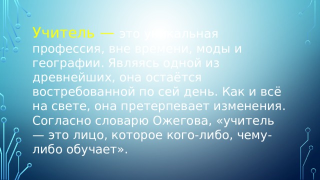 Учитель — это уникальная профессия, вне времени, моды и географии. Являясь одной из древнейших, она остаётся востребованной по сей день. Как и всё на свете, она претерпевает изменения. Согласно словарю Ожегова, «учитель — это лицо, которое кого-либо, чему-либо обучает». 