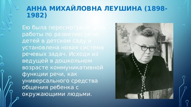 Анна Михайловна Леушина (1898-1982) Ею была пересмотрена цель работы по развитию речи детей в детском саду и установлена новая система речевых задач. Исходя из ведущей в дошкольном возрасте коммуникативной функции речи, как универсального средства общения ребенка с окружающими людьми. 