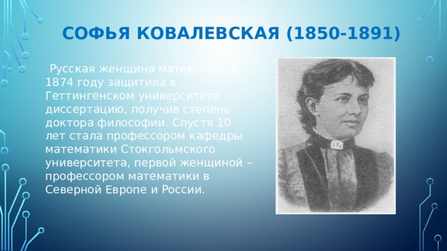 Софья Ковалевская (1850-1891)  Русская женщина математик.  В 1874 году защитила в Геттингенском университете диссертацию, получив степень доктора философии. Спустя 10 лет стала профессором кафедры математики Стокгольмского университета, первой женщиной – профессором математики в Северной Европе и России. 