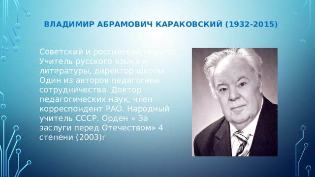    Владимир Абрамович Караковский (1932-2015) Советский и российский педагог, Учитель русского языка и литературы, директор школы. Один из авторов педагогики сотрудничества. Доктор педагогических наук, член корреспондент РАО. Народный учитель СССР. Орден « За заслуги перед Отечеством» 4 степени (2003)г 
