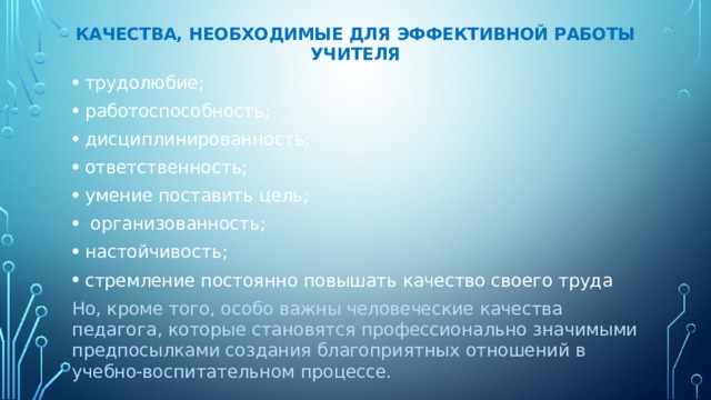    качества, необходимые для эффективной работы учителя   трудолюбие; работоспособность; дисциплинированность; ответственность; умение поставить цель;  организованность; настойчивость; стремление постоянно повышать качество своего труда Но, кроме того, особо важны человеческие качества педагога, которые становятся профессионально значимыми предпосылками создания благоприятных отношений в учебно-воспитательном процессе. 