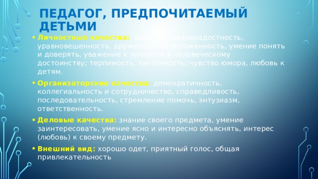педагог, предпочитаемый детьми Личностные качества:   доброта, жизнерадостность, уравновешенность, дружеская расположенность, умение понять и доверять, уважение к личности и человеческому достоинству; терпимость, тактичность, чувство юмора, любовь к детям. Организаторские качества:  демократичность, коллегиальность и сотрудничество, справедливость, последовательность, стремление помочь, энтузиазм, ответственность. Деловые качества:   знание своего предмета, умение заинтересовать, умение ясно и интересно объяснять, интерес (любовь) к своему предмету. Внешний вид:  хорошо одет, приятный голос, общая привлекательность 