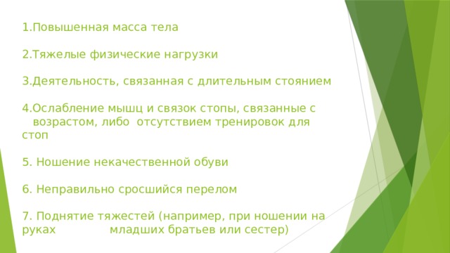 1.Повышенная масса тела   2.Тяжелые физические нагрузки   3.Деятельность, связанная с длительным стоянием   4.Ослабление мышц и связок стопы, связанные с  возрастом, либо  отсутствием тренировок для стоп   5. Ношение некачественной обуви   6. Неправильно сросшийся перелом   7. Поднятие тяжестей (например, при ношении на руках младших братьев или сестер)     