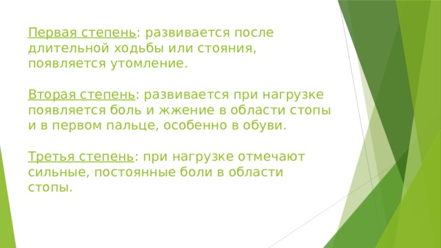 Первая степень : развивается после длительной ходьбы или стояния, появляется утомление.   Вторая степень : развивается при нагрузке появляется боль и жжение в области стопы и в первом пальце, особенно в обуви.   Третья степень : при нагрузке отмечают сильные, постоянные боли в области стопы.    