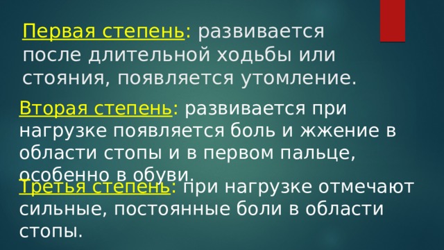 Первая степень : развивается после длительной ходьбы или стояния, появляется утомление. Вторая степень : развивается при нагрузке появляется боль и жжение в области стопы и в первом пальце, особенно в обуви. Третья степень :  при нагрузке отмечают сильные, постоянные боли в области стопы. 