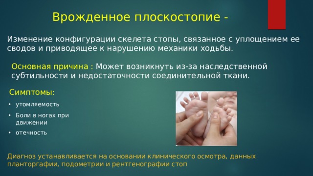 Врожденное плоскостопие - Изменение конфигурации скелета стопы, связанное с уплощением ее сводов и приводящее к нарушению механики ходьбы. Основная причина : Может возникнуть из-за наследственной субтильности и недостаточности соединительной ткани. Симптомы: утомляемость Боли в ногах при движении отечность Диагноз устанавливается на основании клинического осмотра, данных планторгафии, подометрии и рентгенографии стоп 