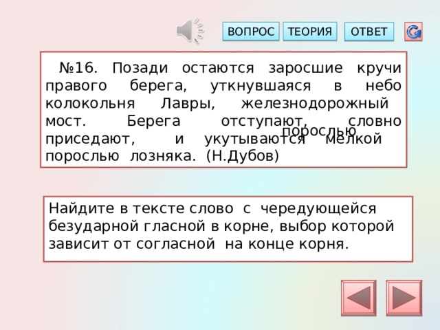 ТЕОРИЯ ВОПРОС ОТВЕТ  № 16. Позади остаются заросшие кручи правого берега, уткнувшаяся в небо колокольня Лавры, железнодорожный мост. Берега отступают, словно приседают, и укутываются мелкой порослью лозняка. (Н.Дубов) порослью Найдите в тексте слово с чередующейся безударной гласной в корне, выбор которой зависит от согласной на конце корня. 