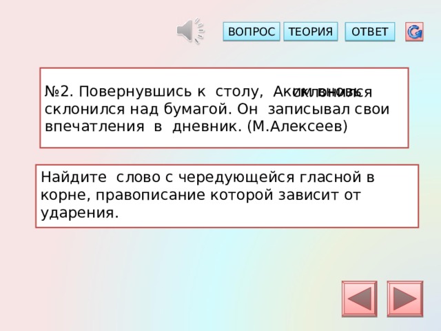 ТЕОРИЯ ВОПРОС ОТВЕТ № 2. Повернувшись к столу, Аким вновь склонился над бумагой. Он записывал свои впечатления в дневник. (М.Алексеев) склонился Найдите слово с чередующейся гласной в корне, правописание которой зависит от ударения. 