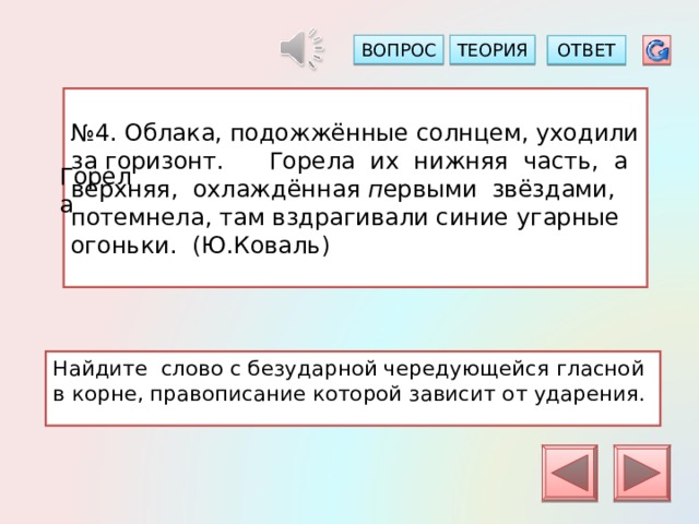 ТЕОРИЯ ВОПРОС ОТВЕТ № 4. Облака, подожжённые солнцем, уходили за горизонт. Горела их нижняя часть, а верхняя, охлаждённая п ервыми звёздами, потемнела, там вздрагивали синие угарные огоньки. (Ю.Коваль) Горела Найдите слово с безударной чередующейся гласной в корне, правописание которой зависит от ударения. 