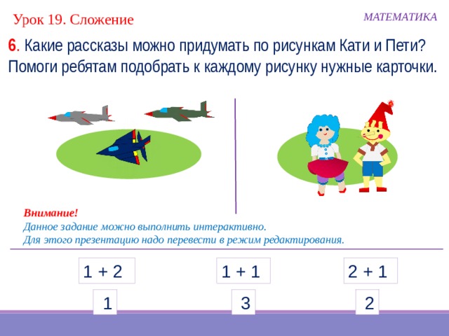 Урок 19. Сложение МАТЕМАТИКА 6 . Какие рассказы можно придумать по рисункам Кати и Пети? Помоги ребятам подобрать к каждому рисунку нужные карточки. Внимание! Данное задание можно выполнить интерактивно. Для этого презентацию надо перевести в режим редактирования. 1 + 1 2 + 1 1 + 2  1  3  2  