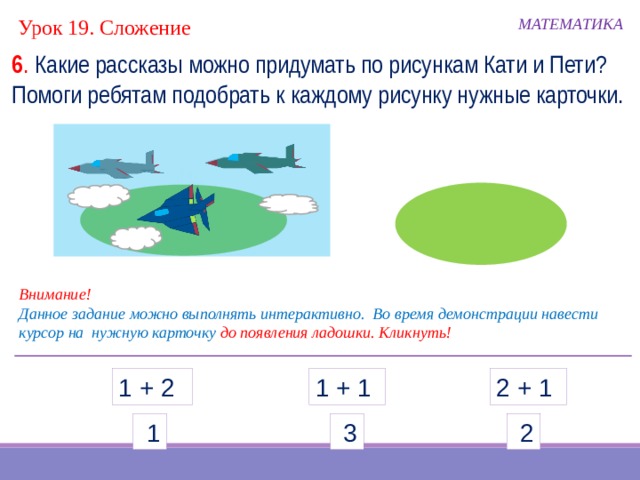 МАТЕМАТИКА Урок 19. Сложение 6 . Какие рассказы можно придумать по рисункам Кати и Пети? Помоги ребятам подобрать к каждому рисунку нужные карточки. Внимание! Данное задание можно выполнять интерактивно. Во время демонстрации навести курсор на нужную карточку до появления ладошки. Кликнуть! 2 + 1 1 + 1 1 + 2  1  3  2  