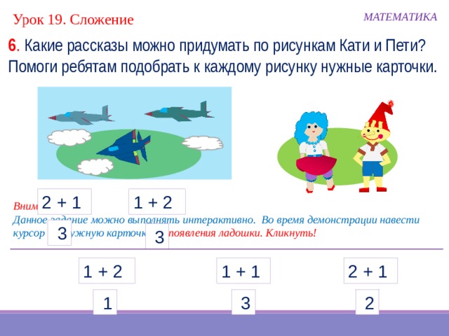 Урок 19. Сложение МАТЕМАТИКА 6 . Какие рассказы можно придумать по рисункам Кати и Пети? Помоги ребятам подобрать к каждому рисунку нужные карточки. 1 + 2 2 + 1 Внимание! Данное задание можно выполнять интерактивно. Во время демонстрации навести курсор на нужную карточку до появления ладошки. Кликнуть!  3  3 1 + 1 1 + 2 2 + 1  3  1  2  