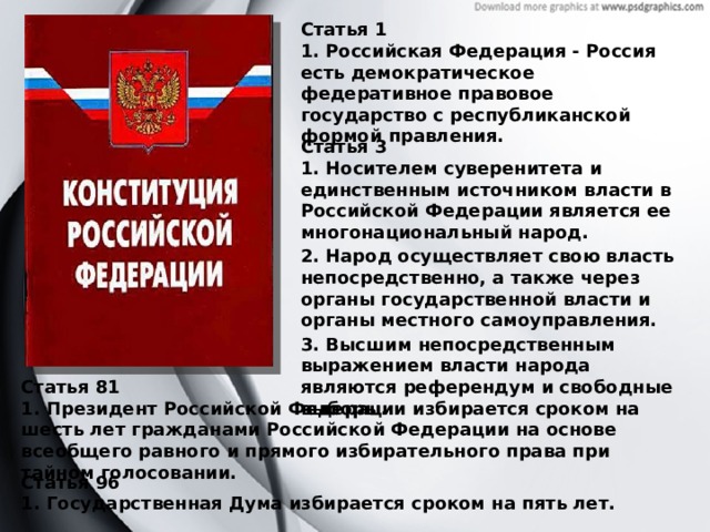 Статья 1 1. Российская Федерация - Россия есть демократическое федеративное правовое государство с республиканской формой правления. Статья 3 1. Носителем суверенитета и единственным источником власти в Российской Федерации является ее многонациональный народ. 2. Народ осуществляет свою власть непосредственно, а также через органы государственной власти и органы местного самоуправления. 3. Высшим непосредственным выражением власти народа являются референдум и свободные выборы. Статья 81 1. Президент Российской Федерации избирается сроком на шесть лет гражданами Российской Федерации на основе всеобщего равного и прямого избирательного права при тайном голосовании. Статья 96 1. Государственная Дума избирается сроком на пять лет. 