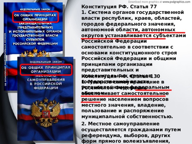Конституция РФ. Статья 77 1. Система органов государственной власти республик, краев, областей, городов федерального значения, автономной области, автономных округов устанавливается субъектами Российской Федерации самостоятельно в соответствии с основами конституционного строя Российской Федерации и общими принципами организации представительных и исполнительных органов государственной власти, установленными федеральным законом. Конституция РФ. Статья 130 1. Местное самоуправление в Российской Федерации обеспечивает самостоятельное решение населением вопросов местного значения, владение, пользование и распоряжение муниципальной собственностью. 2. Местное самоуправление осуществляется гражданами путем референдума, выборов, других форм прямого волеизъявления, через выборные и другие органы местного самоуправления. 