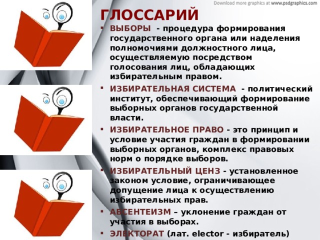 ГЛОССАРИЙ ВЫБОРЫ   - процедура формирования государственного органа или наделения полномочиями должностного лица, осуществляемую посредством голосования лиц, обладающих избирательным правом.  ИЗБИРАТЕЛЬНАЯ СИСТЕМА - политический институт, обеспечивающий формирование выборных органов государственной власти. ИЗБИРАТЕЛЬНОЕ ПРАВО   - это принцип и условие участия граждан в формировании выборных органов, комплекс правовых норм о порядке выборов. ИЗБИРАТЕЛЬНЫЙ ЦЕНЗ  - установленное законом условие, ограничивающее допущение лица к осуществлению избирательных прав. АБСЕНТЕИЗМ  – уклонение граждан от участия в выборах. ЭЛЕКТОРАТ  (лат. elector - избиратель) - круг сторонников определенной организации, избирателей, голосующих за определённую партию на парламентских, президентских или муниципальных выборах. В более широком значении употребляется как синоним избирательного корпуса страны.  
