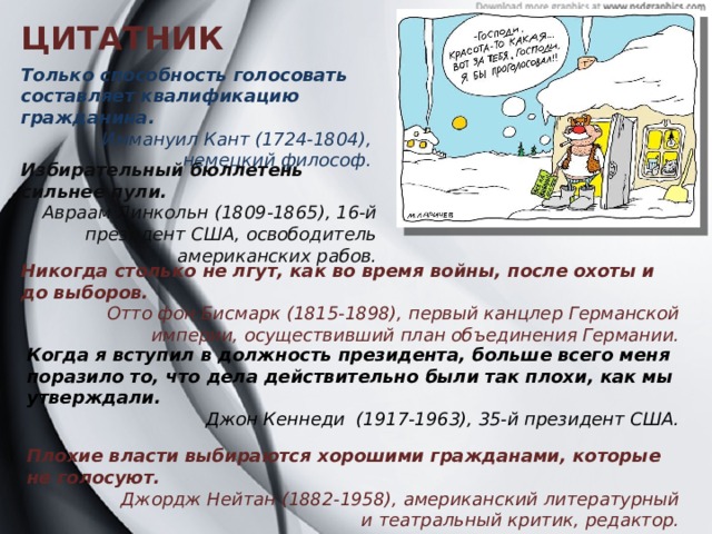 ЦИТАТНИК Только способность голосовать составляет квалификацию гражданина.  Иммануил Кант (1724-1804), немецкий философ. Избирательный бюллетень сильнее пули. Авраам Линкольн (1809-1865), 16-й президент США, освободитель американских рабов. Никогда столько не лгут, как во время войны, после охоты и до выборов. Отто фон Бисмарк (1815-1898), первый канцлер Германской империи, осуществивший план объединения Германии. Когда я вступил в должность президента, больше всего меня поразило то, что дела действительно были так плохи, как мы утверждали. Джон Кеннеди (1917-1963), 35-й президент США.  Плохие власти выбираются хорошими гражданами, которые не голосуют. Джордж Нейтан (1882-1958), американский литературный  и театральный критик, редактор.  