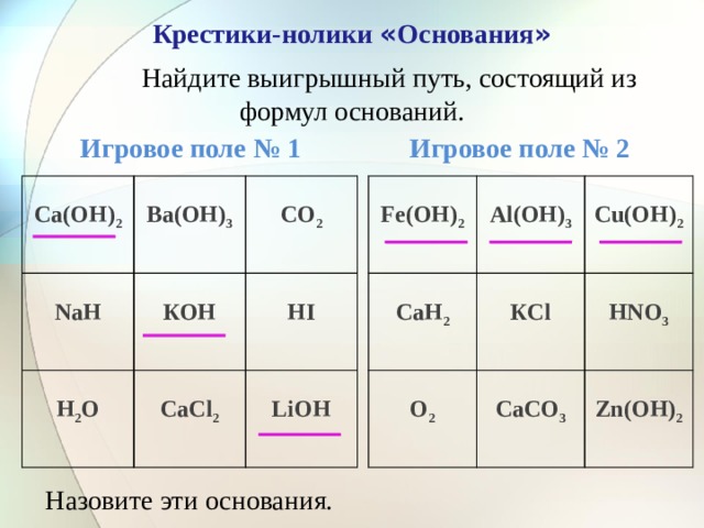 Крестики-нолики « Основания »  Найдите выигрышный путь, состоящий из формул оснований.  Игровое поле № 1 Игровое поле № 2  Fе(ОН) 2 Са(ОН) 2     Ва(ОН) 3 Аl(ОН) 3   СаН 2  NаН   СО 2  О 2 КОН Сu(ОН) 2  Н 2 О КСl   СаСО 3 СаСl 2 НNО 3   НI Zn(ОН) 2 LiОН Назовите эти основания. 