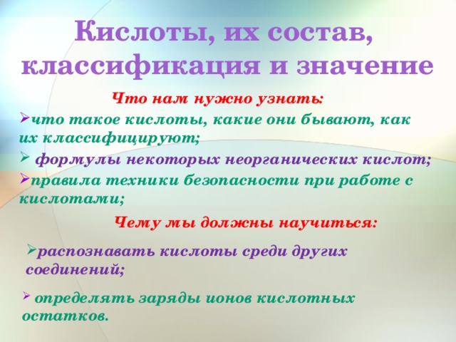 Кислоты, их состав, классификация и значение  Что нам нужно узнать: что такое кислоты, какие они бывают, как их классифицируют;  формулы некоторых неорганических кислот; правила техники безопасности при работе с кислотами; Чему мы должны научиться: распознавать кислоты среди других соединений;  определять заряды ионов кислотных остатков. 