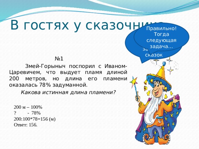 В гостях у сказочника Правильно! Тогда следующая задача… Ребята у меня для вас несколько задач из сказок № 1  Змей-Горыныч поспорил с Иваном-Царевичем, что выдует пламя длиной 200 метров, но длина его пламени оказалась 78% задуманной.  Какова истинная длина пламени? 200 м – 100% ? - 78% 200:100*78=156 (м) Ответ: 156. 