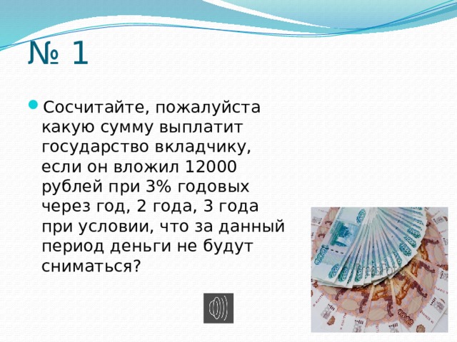 № 1 Сосчитайте, пожалуйста какую сумму выплатит государство вкладчику, если он вложил 12000 рублей при 3% годовых через год, 2 года, 3 года при условии, что за данный период деньги не будут сниматься? 