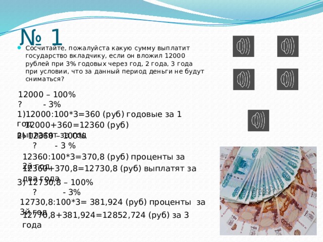 № 1 Сосчитайте, пожалуйста какую сумму выплатит государство вкладчику, если он вложил 12000 рублей при 3% годовых через год, 2 года, 3 года при условии, что за данный период деньги не будут сниматься? 12000 – 100% ? - 3% 1)12000:100*3=360 (руб) годовые за 1 год  12000+360=12360 (руб) выплатят за год 2) 12360 – 100%  ? - 3 % 12360:100*3=370,8 (руб) проценты за 2й год 12360+370,8=12730,8 (руб) выплатят за два года 3) 12730,8 – 100%  ? - 3% 12730,8:100*3= 381,924 (руб) проценты за 3й год 12770,8+381,924=12852,724 (руб) за 3 года 