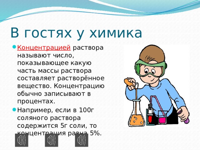 В гостях у химика Концентрацией раствора называют число, показывающее какую часть массы раствора составляет растворённое вещество. Концентрацию обычно записывают в процентах. Например, если в 100г соляного раствора содержится 5г соли, то концентрация равна 5%. 