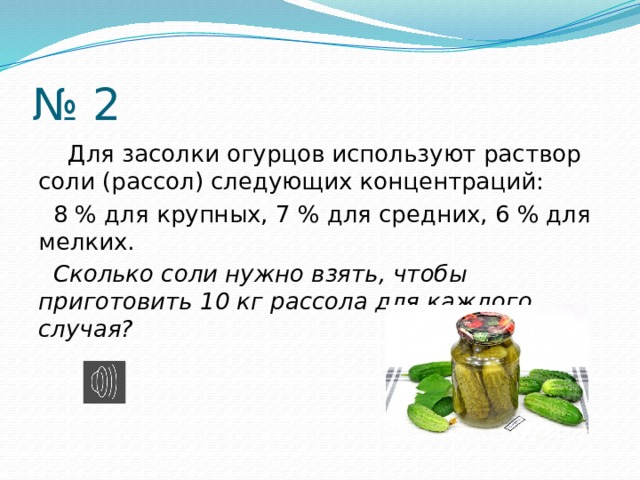 № 2  Для засолки огурцов используют раствор соли (рассол) следующих концентраций:  8 % для крупных, 7 % для средних, 6 % для мелких.  Сколько соли нужно взять, чтобы приготовить 10 кг рассола для каждого случая? 