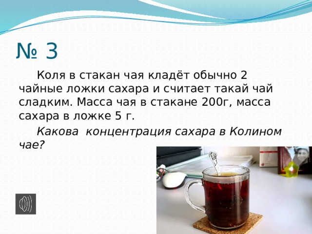 № 3  Коля в стакан чая кладёт обычно 2 чайные ложки сахара и считает такай чай сладким. Масса чая в стакане 200г, масса сахара в ложке 5 г.  Какова концентрация сахара в Колином чае? 