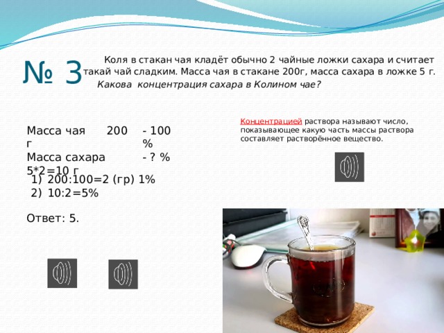 № 3  Коля в стакан чая кладёт обычно 2 чайные ложки сахара и считает такай чай сладким. Масса чая в стакане 200г, масса сахара в ложке 5 г.  Какова концентрация сахара в Колином чае? Концентрацией раствора называют число, показывающее какую часть массы раствора составляет растворённое вещество. Масса чая 200 г - 100 % Масса сахара 5*2=10 г - ? % 200:100=2 (гр) 1% 10:2=5% Ответ: 5. 