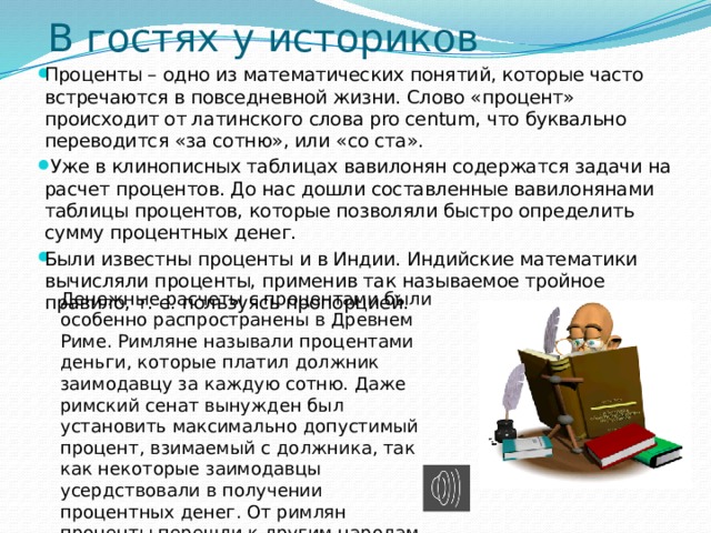 В гостях у историков Проценты – одно из математических понятий, которые часто встречаются в повседневной жизни. Слово «процент» происходит от латинского слова pro centum, что буквально переводится «за сотню», или «со ста».  Уже в клинописных таблицах вавилонян содержатся задачи на расчет процентов. До нас дошли составленные вавилонянами таблицы процентов, которые позволяли быстро определить сумму процентных денег. Были известны проценты и в Индии. Индийские математики вычисляли проценты, применив так называемое тройное правило, т. е. пользуясь пропорцией.  Денежные расчеты с процентами были особенно распространены в Древнем Риме. Римляне называли процентами деньги, которые платил должник заимодавцу за каждую сотню. Даже римский сенат вынужден был установить максимально допустимый процент, взимаемый с должника, так как некоторые заимодавцы усердствовали в получении процентных денег. От римлян проценты перешли к другим народам 