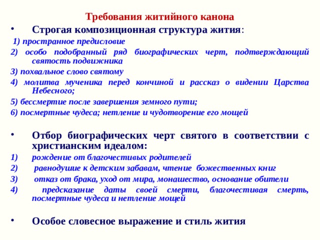 Требования житийного канона Строгая композиционная структура жития :  1) пространное предисловие 2) особо подобранный ряд биографических черт, подтверждающий святость подвижника 3) похвальное слово святому 4) молитва мученика перед кончиной и рассказ о видении Царства Небесного; 5) бессмертие после завершения земного пути; 6) посмертные чудеса; нетление и чудотворение его мощей  Отбор биографических черт святого в соответствии с христианским идеалом: рождение от благочестивых родителей  равнодушие к детским забавам, чтение божественных книг  отказ от брака, уход от мира, монашество, основание обители  предсказание даты своей смерти, благочестивая смерть, посмертные чудеса и нетление мощей  Особое словесное выражение и стиль жития  