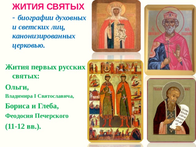  ЖИТИЯ СВЯТЫХ  - биографии духовных и светских лиц, канонизированных церковью.  Жития первых русских святых: Ольги, Владимира I Святославича, Бориса и Глеба, Феодосия Печерского (11-12 вв.).  