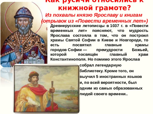 Как русичи относились к книжной грамоте?  Из похвалы князю Ярославу и книгам  (отрывок из «Повести временных лет») Древнерусские летописцы в 1037 г. в «Повести временных лет» поясняют, что мудрость Ярослава состояла в том, что он построил храмы Святой Софии в Киеве и Новгороде, то есть посвятил главные храмы городов Софии — премудрости Божьей, которой посвящён главный храм Константинополя. Но помимо этого Ярослав  собрал легендарную  библиотеку. Кроме того, он  выучил 5 иностранных языков  и, по всей вероятности, был  одним из самых образованных  людей своего времени.. 