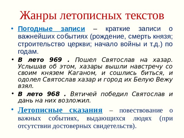 Жанры летописных текстов Погодные записи  – краткие записи о важнейших событиях (рождение, смерть князя; строительство церкви; начало войны и т.д.) по годам. В лето 969 . Пошел Святослав на хазар. Услышав об этом, хазары вышли навстречу со своим князем Каганом, и сошлись биться, и одолел Святослав хазар и город их Белую Вежу взял. В лето 968 . Вятичей победил Святослав и дань на них возложил. Летописные сказания  – повествование о важных событиях, выдающихся людях (при отсутствии достоверных свидетельств). 